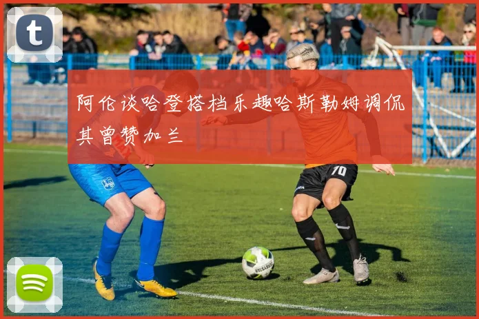 阿伦谈哈登搭档乐趣哈斯勒姆调侃其曾赞加兰