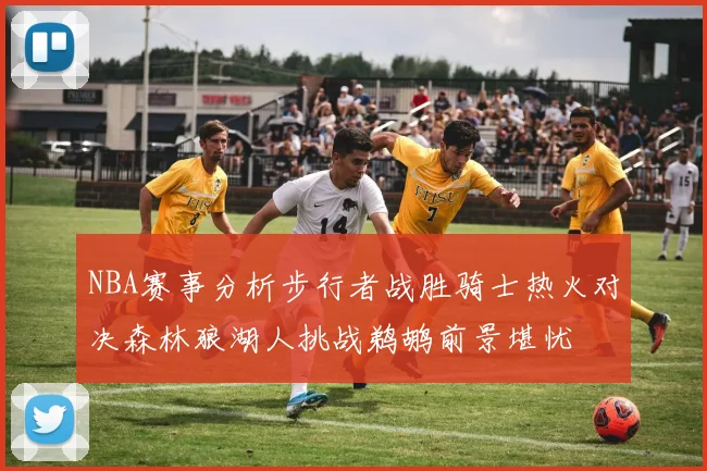 NBA赛事分析步行者战胜骑士热火对决森林狼湖人挑战鹈鹕前景堪忧