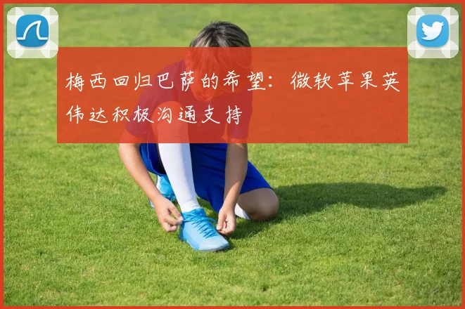 梅西回归巴萨的希望：微软苹果英伟达积极沟通支持