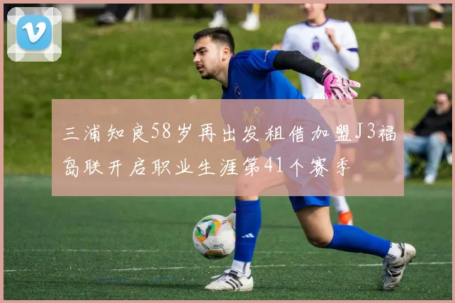 三浦知良58岁再出发租借加盟J3福岛联开启职业生涯第41个赛季