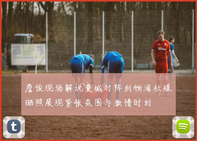 詹俊现场解说曼城对阵利物浦社媒晒照展现紧张氛围与激情时刻