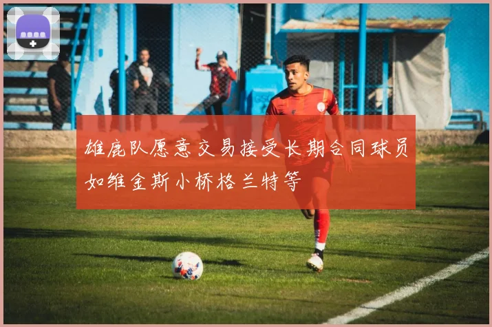 雄鹿队愿意交易接受长期合同球员如维金斯小桥格兰特等