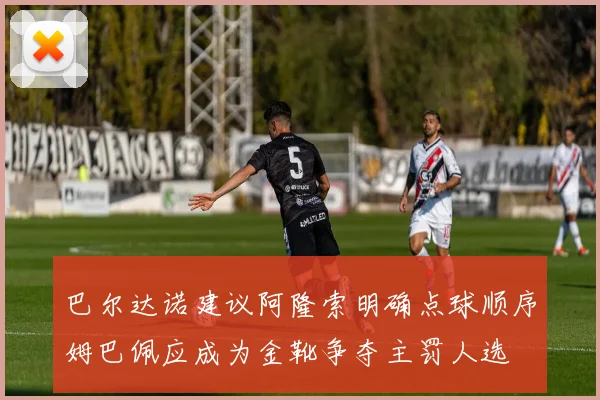 巴尔达诺建议阿隆索明确点球顺序姆巴佩应成为金靴争夺主罚人选