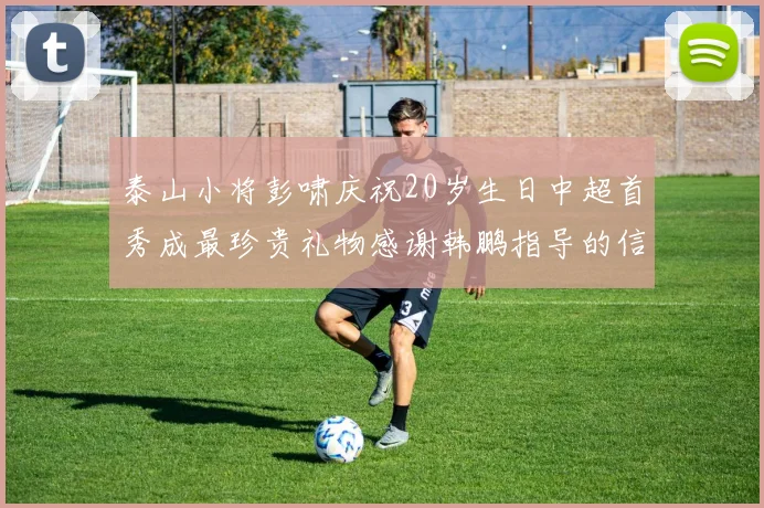 泰山小将彭啸庆祝20岁生日中超首秀成最珍贵礼物感谢韩鹏指导的信任与支持