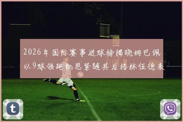 2026年国际赛事进球榜揭晓姆巴佩以9球领跑凯恩紧随其后格林伍德表现出色