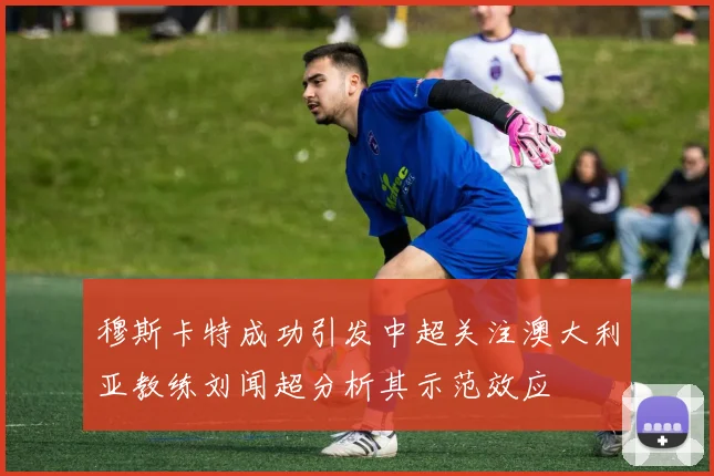穆斯卡特成功引发中超关注澳大利亚教练刘闻超分析其示范效应