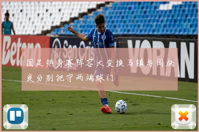 国足热身赛阵容大变换马镇与闫炳良分别把守两端球门