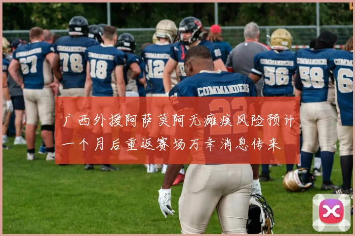 广西外援阿萨莫阿无瘫痪风险预计一个月后重返赛场万幸消息传来