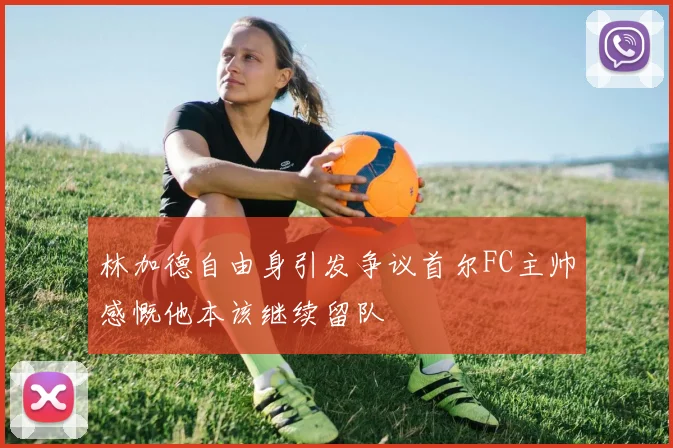 林加德自由身引发争议首尔FC主帅感慨他本该继续留队