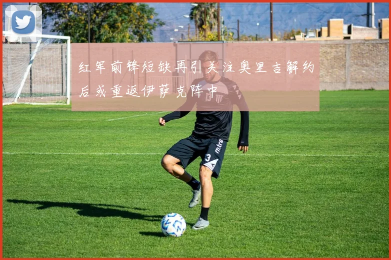 红军前锋短缺再引关注奥里吉解约后或重返伊萨克阵中