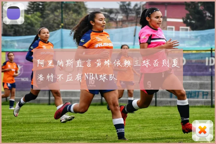 阿里纳斯直言黄蜂依赖三球否则夏洛特不应有NBA球队