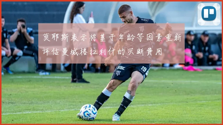 莫耶斯表示将基于年龄等因素重新评估曼城格拉利什的买断费用