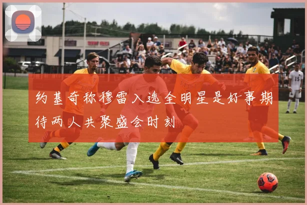 约基奇称穆雷入选全明星是好事期待两人共聚盛会时刻