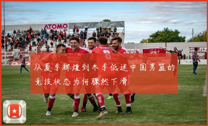 从夏季辉煌到冬季低迷中国男篮的竞技状态为何骤然下滑