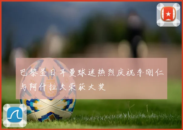 巴黎圣日耳曼球迷热烈庆祝李刚仁与阿什拉夫荣获大奖