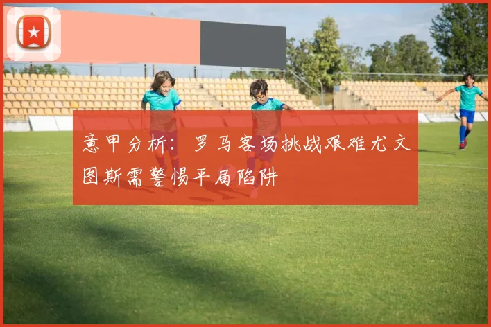 意甲分析：罗马客场挑战艰难尤文图斯需警惕平局陷阱