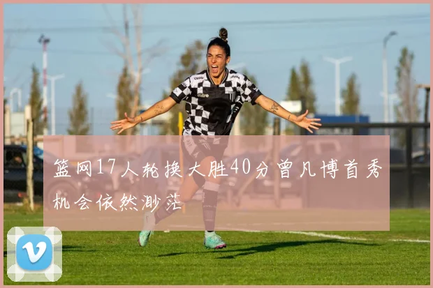 篮网17人轮换大胜40分曾凡博首秀机会依然渺茫
