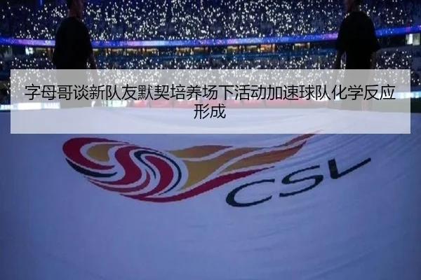 字母哥谈新队友默契培养场下活动加速球队化学反应形成